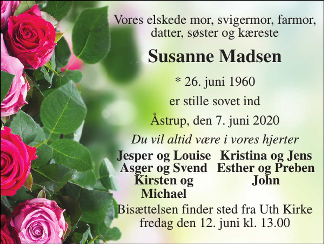 <p>Vores elskede mor, svigermor, farmor, datter, søster og kæreste<br />Susanne Madsen<br />*​ 26. juni 1960<br />er stille sovet ind<br />Åstrup, den 7. juni 2020<br />Du vil altid være i vores hjerter<br />Jesper og Louise<br />Kristina og Jens<br />Asger og Svend<br />Esther og Preben<br />Kirsten og Michael<br />John<br />Bisættelsen​ finder sted fra Uth Kirke​ fredag den 12. juni​ kl. 13.00</p>