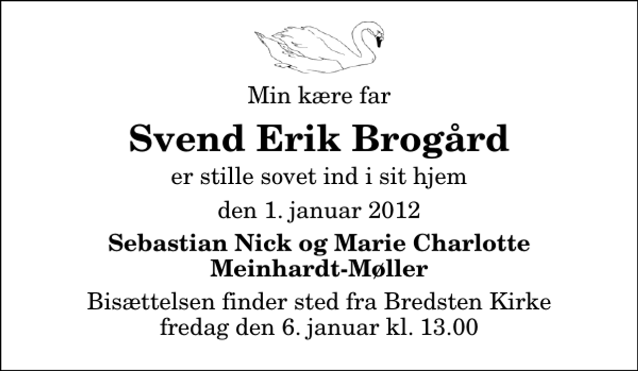 <p>Min kære far<br />Svend Erik Brogård<br />er stille sovet ind i sit hjem<br />den 1. januar 2012<br />Sebastian Nick og Marie Charlotte Meinhardt-Møller<br />Bisættelsen finder sted fra Bredsten Kirke fredag den 6. januar kl. 13.00</p>