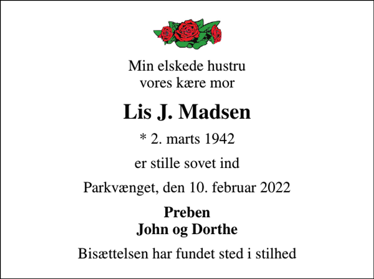 <p>Min elskede hustru vores kære mor<br />Lis J. Madsen<br />* 2. marts 1942<br />er stille sovet ind<br />Parkvænget, den 10. februar 2022<br />Preben John og Dorthe<br />Bisættelsen har fundet sted i stilhed</p>