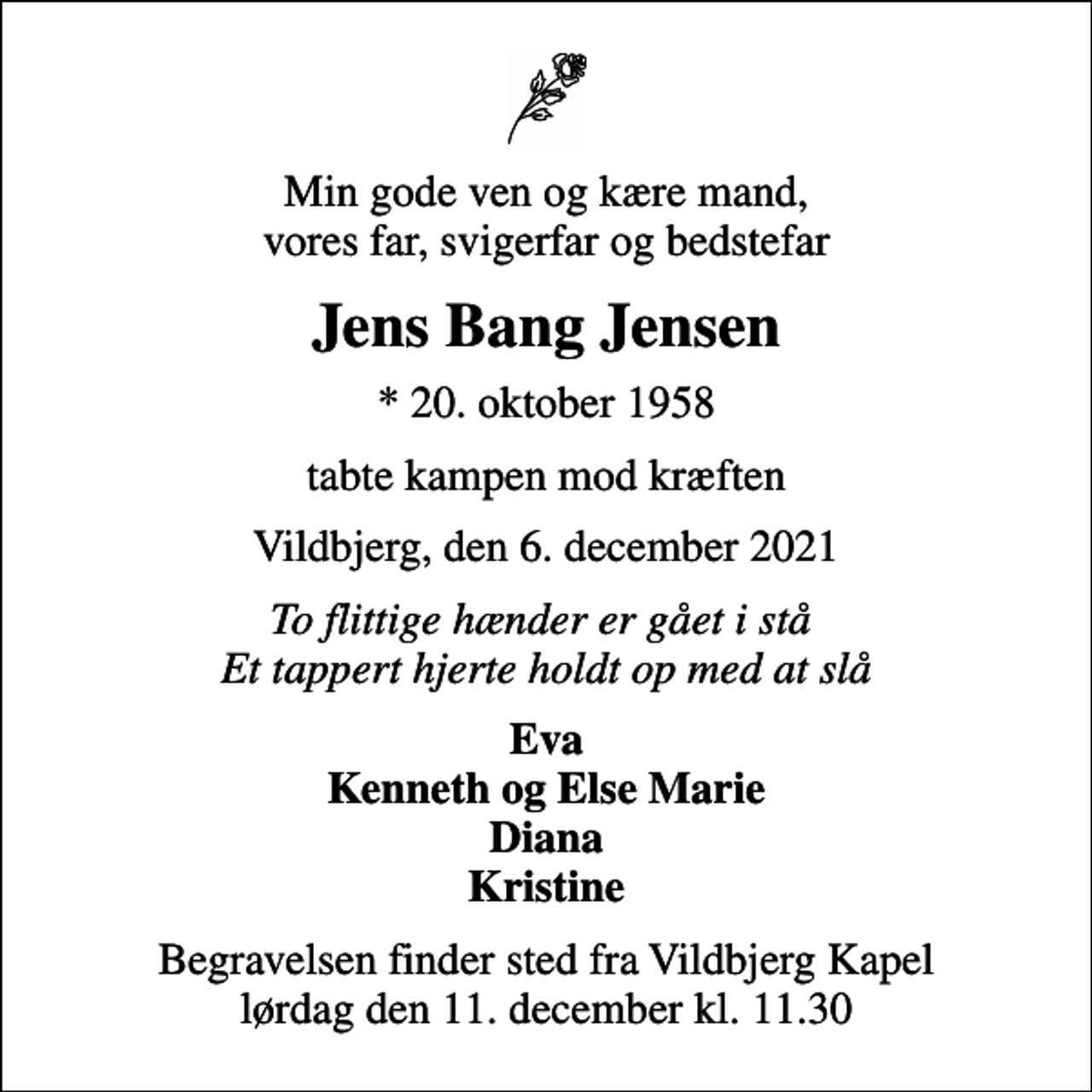 <p>Min gode ven og kære mand, vores far, svigerfar og bedstefar<br />Jens Bang Jensen<br />* 20. oktober 1958<br />tabte kampen mod kræften<br />Vildbjerg, den 6. december 2021<br />To flittige hænder er gået i stå Et tappert hjerte holdt op med at slå<br />Eva Kenneth og Else Marie Diana Kristine<br />Begravelsen finder sted fra Vildbjerg Kapel lørdag den 11. december kl. 11.30</p>