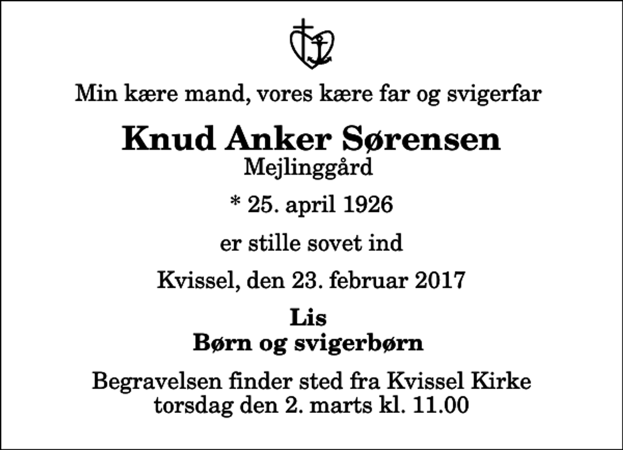 <p>Min kære mand, vores kære far og svigerfar<br />Knud Anker Sørensen<br />Mejlinggård<br />* 25. april 1926<br />er stille sovet ind<br />Kvissel, den 23. februar 2017<br />Lis Børn og svigerbørn<br />Begravelsen finder sted fra Kvissel Kirke torsdag den 2. marts kl. 11.00</p>