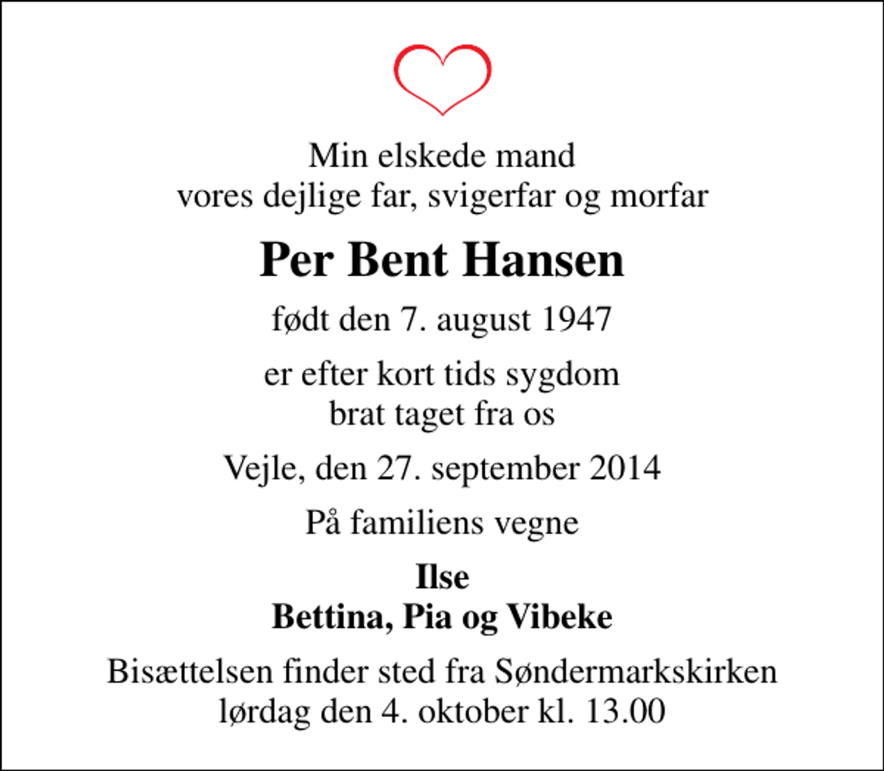<p>Min elskede mand vores dejlige far, svigerfar og morfar<br />Per Bent Hansen<br />født den 7. august 1947<br />er efter kort tids sygdom brat taget fra os<br />Vejle, den 27. september 2014<br />På familiens vegne<br />Ilse Bettina, Pia og Vibeke<br />Bisættelsen finder sted fra Søndermarkskirken lørdag den 4. oktober kl. 13.00</p>