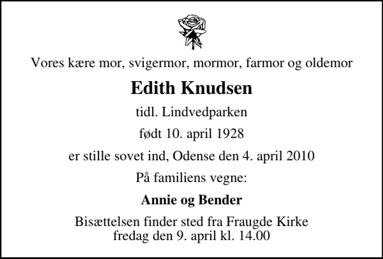 <p>Vores kære mor, svigermor, mormor, farmor og oldemor<br />Edith Knudsen<br />tidl. Lindvedparken<br />født 10. april 1928<br />er stille sovet ind, Odense den 4. april 2010<br />På familiens vegne:<br />Annie og Bender<br />Bisættelsen finder sted fra Fraugde Kirke fredag den 9. april kl. 14.00</p>
