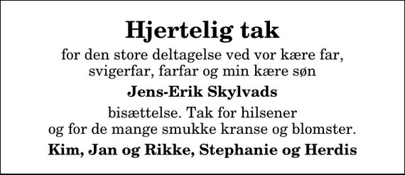 <p>Hjertelig tak<br />for den store deltagelse ved vor kære far, svigerfar, farfar og min kære søn<br />Jens-Erik Skylvads<br />bisættelse. Tak for hilsener og for de mange smukke kranse og blomster.<br />Kim, Jan og Rikke, Stephanie og Herdis</p>