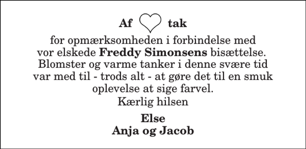 <p>Af tak<br />for opmærksomheden i forbindelse med vor elskede Freddy Simonsens bisættelse. Blomster og varme tanker i denne svære tid var med til - trods alt - at gøre det til en smuk oplevelse at sige farvel.<br />Kærlig hilsen<br />Else Anja og Jacob</p>