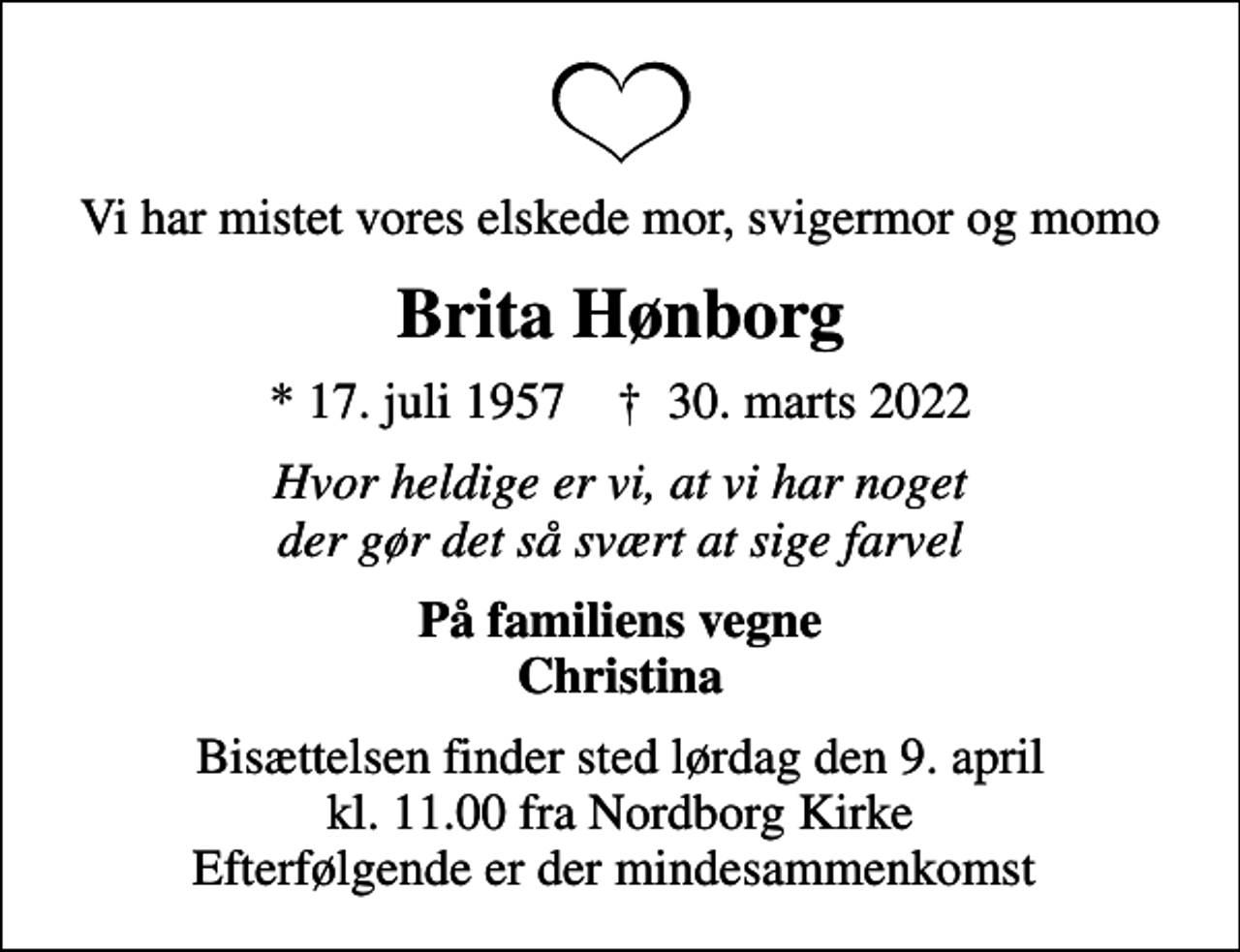<p>Vi har mistet vores elskede mor, svigermor og momo<br />Brita Hønborg<br />* 17. juli 1957 ✝ 30. marts 2022<br />Hvor heldige er vi, at vi har noget der gør det så svært at sige farvel<br />På familiens vegne Christina<br />Bisættelsen finder sted lørdag den 9. april kl. 11.00 fra Nordborg Kirke Efterfølgende er der mindesammenkomst</p>