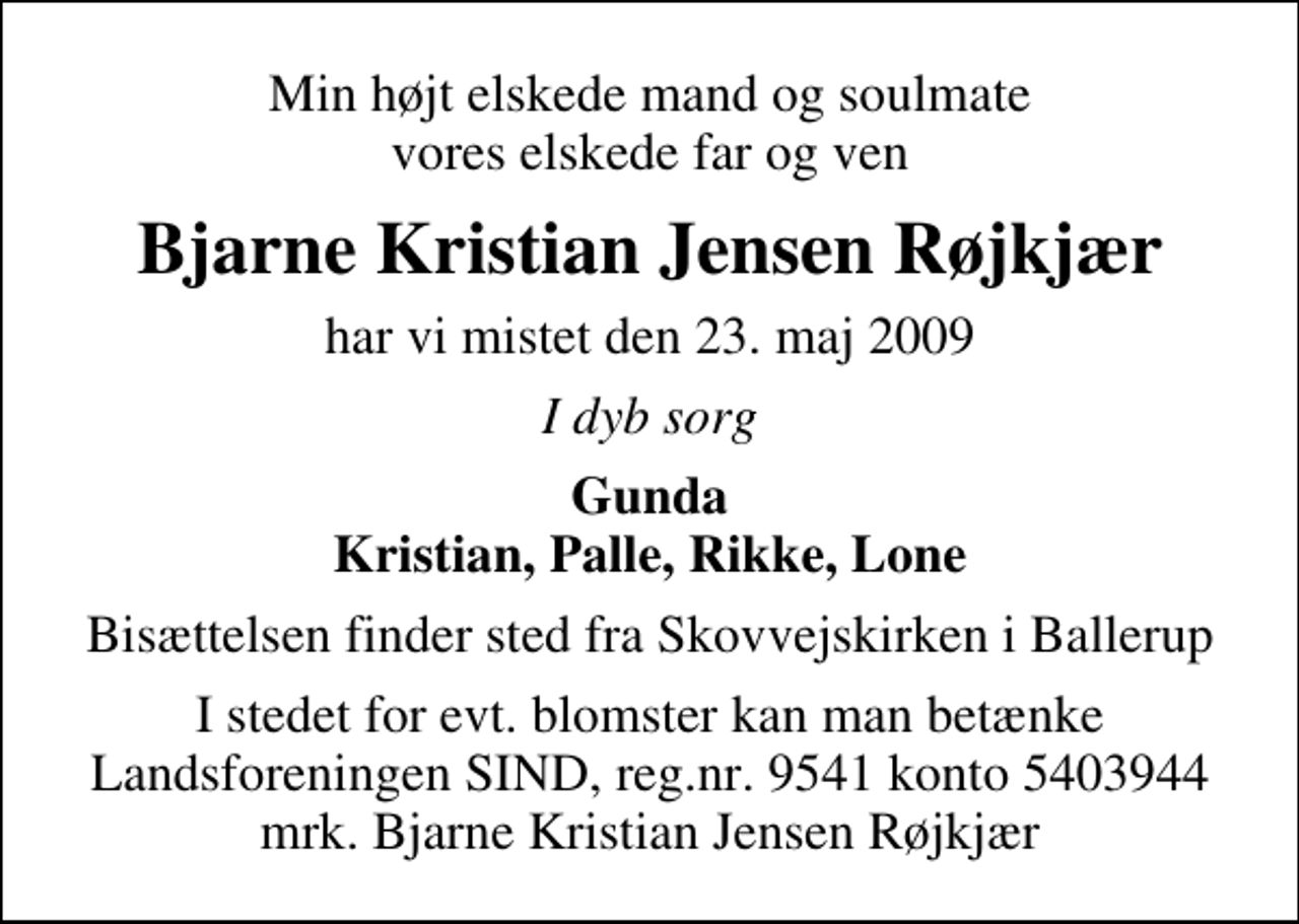 <p>Min højt elskede mand og soulmate vores elskede far og ven<br />Bjarne Kristian Jensen Røjkjær<br />har vi mistet den 23. maj 2009<br />I dyb sorg<br />Gunda Kristian, Palle, Rikke, Lone<br />Bisættelsen finder sted fra Skovvejskirken i Ballerup torsdag den 28. maj kl. 14.30<br />I stedet for evt. blomster kan man betænke<br />Landsforeningen SIND reg.nr.9541konto5403944mrk. Bjarne Kristian Jensen<br />Røjkjær</p>