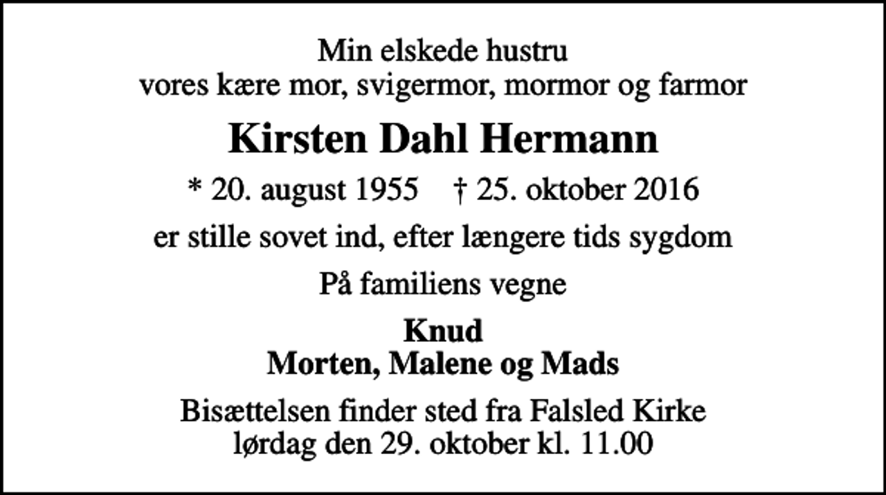 <p>Min elskede hustru vores kære mor, svigermor, mormor og farmor<br />Kirsten Dahl Hermann<br />* 20. august 1955 ✝ 25. oktober 2016<br />er stille sovet ind, efter længere tids sygdom<br />På familiens vegne<br />Knud Morten, Malene og Mads<br />Bisættelsen finder sted fra Falsled Kirke lørdag den 29. oktober kl. 11.00</p>
