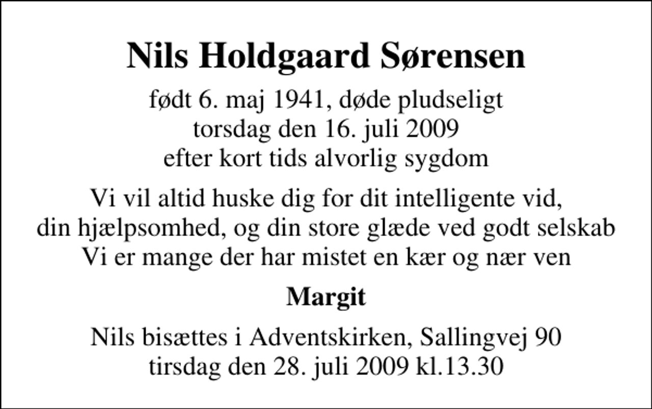 <p>Nils Holdgaard Sørensen<br />født 6. maj 1941, døde pludseligt torsdag den 16. juli 2009 efter kort tids alvorlig sygdom<br />Vi vil altid huske dig for dit intelligente vid, din hjælpsomhed, og din store glæde ved godt selskab Vi er mange der har mistet en kær og nær ven<br />Margit<br />Nils bisættes i Adventskirken, Sallingvej 90 tirsdag den 28. juli 2009 kl.13.30</p>