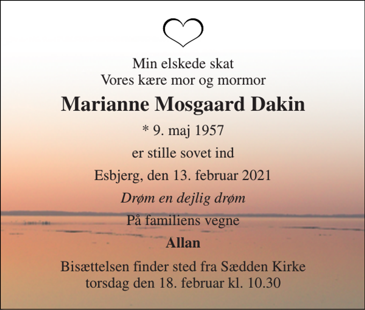 <p>Min elskede hustru Vores kære mor og mormor<br />Marianne Mosgaard Dakin<br />* 9. maj 1957<br />er stille sovet ind<br />Esbjerg, den 13. februar 2021<br />Drøm en dejlig drøm<br />På familiens vegne<br />Allan<br />Bisættelsen finder sted fra Sædden Kirke torsdag den 18. februar kl. 10.30</p>