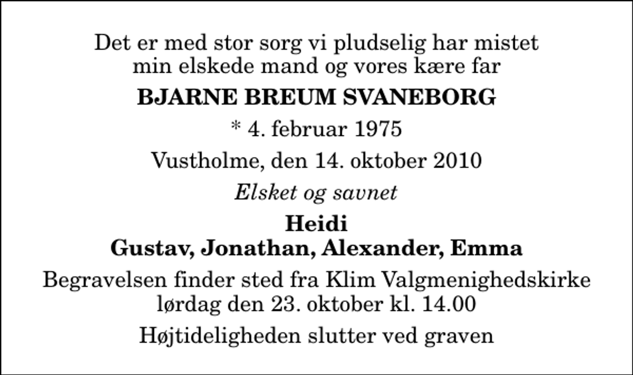 <p>Det er med stor sorg vi pludselig har mistet min elskede mand og vores kære far<br />Bjarne Breum Svaneborg<br />* 4. februar 1975<br />Vustholme, den 14. oktober 2010<br />Elsket og savnet<br />Heidi Gustav, Jonathan, Alexander, Emma<br />Begravelsen finder sted fra Klim Valgmenighedskirke lørdag den 23. oktober kl. 14.00 Højtideligheden slutter ved graven</p>