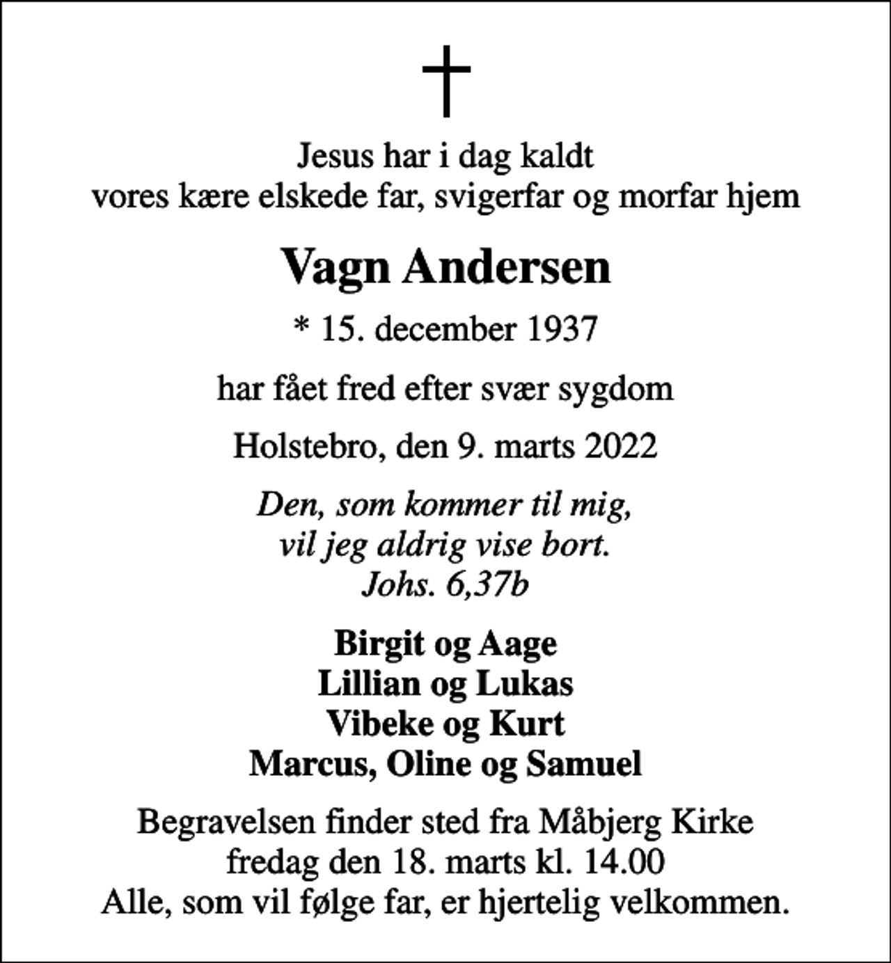 <p>Jesus har i dag kaldt vores kære elskede far, svigerfar og morfar hjem<br />Vagn Andersen<br />* 15. december 1937<br />har fået fred efter svær sygdom<br />Holstebro, den 9. marts 2022<br />Den, som kommer til mig, vil jeg aldrig vise bort. Johs. 6,37b<br />Birgit og Aage Lillian og Lukas Vibeke og Kurt Marcus, Oline og Samuel<br />Begravelsen finder sted fra Måbjerg Kirke fredag den 18. marts kl. 14.00 Alle, som vil følge far, er hjertelig velkommen.</p>