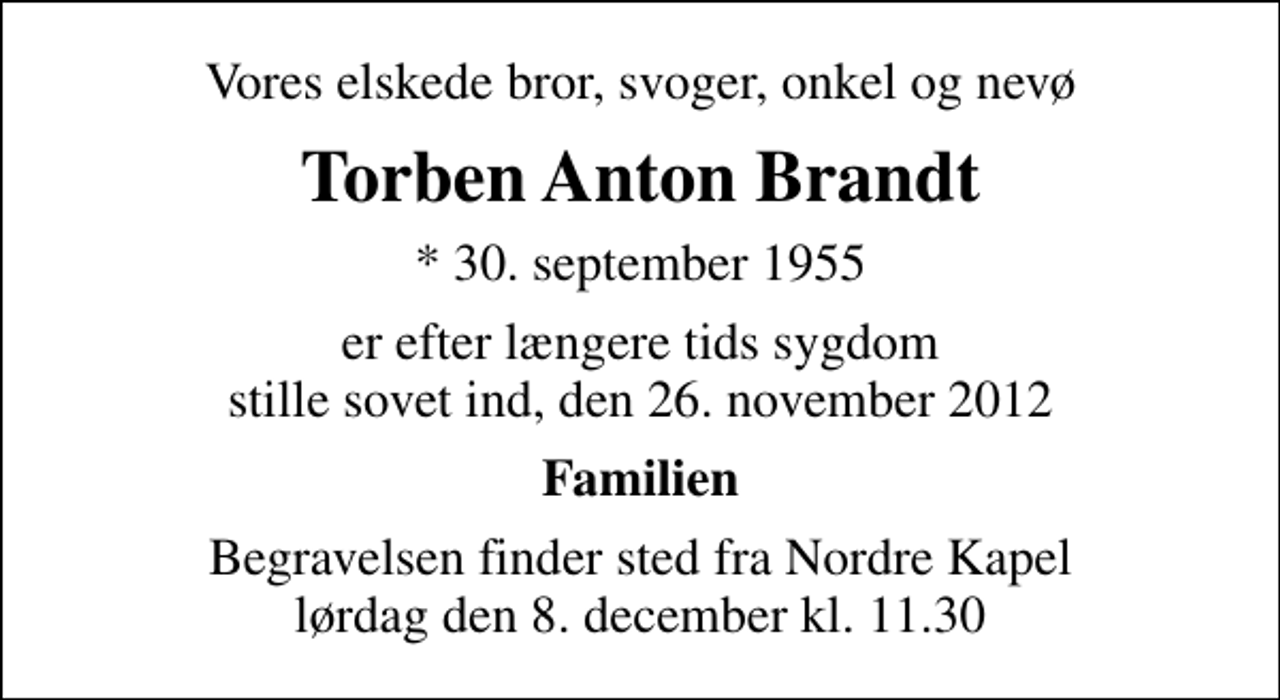 <p>Vores elskede bror, svoger, onkel og nevø<br />Torben Anton Brandt<br />* 30. september 1955<br />er efter længere tids sygdom stille sovet ind, den 26. november 2012<br />Familien<br />Begravelsen finder sted fra Nordre Kapel lørdag den 8. december kl. 11.30</p>