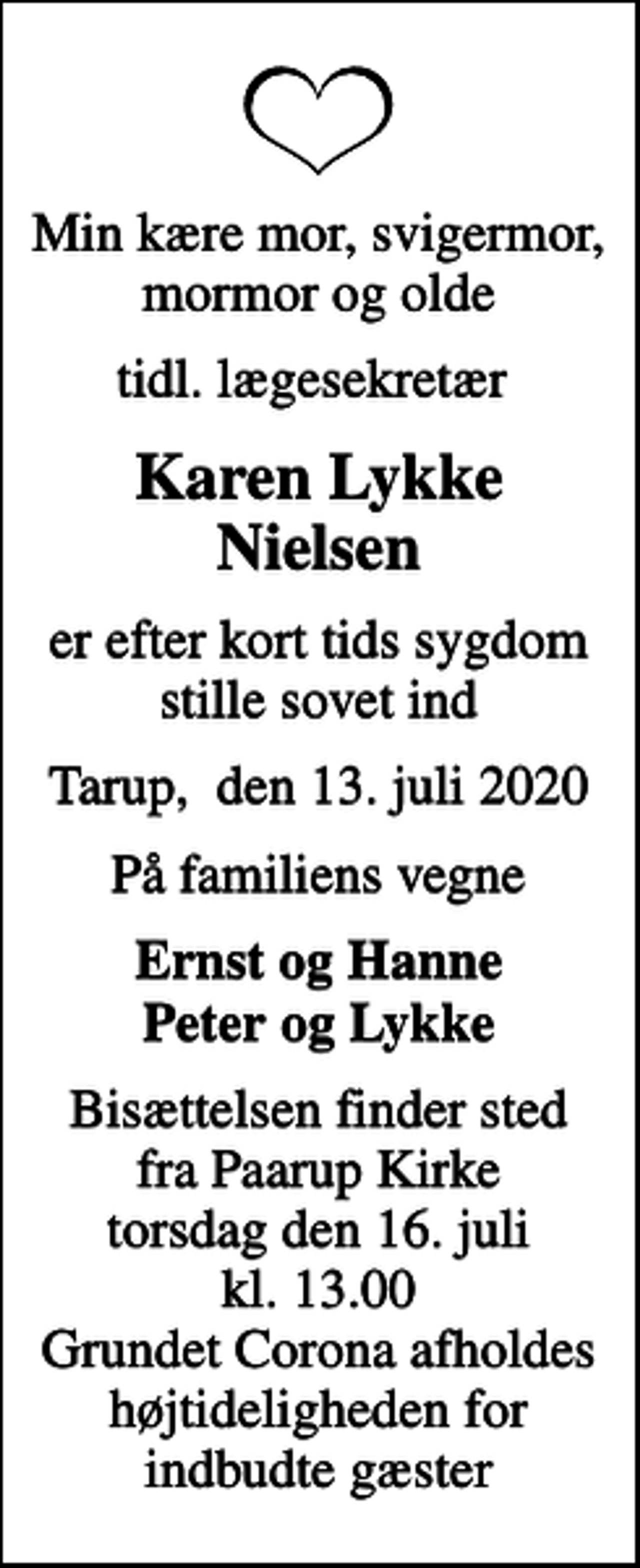 <p>Min kære mor, svigermor, mormor og olde<br />tidl. lægesekretær<br />Karen Lykke Nielsen<br />er efter kort tids sygdom stille sovet ind<br />Tarup, den 13. juli 2020<br />På familiens vegne<br />Ernst og Hanne Peter og Lykke<br />Bisættelsen finder sted fra Paarup Kirke torsdag den 16. juli kl. 13.00 Grundet Corona afholdes højtideligheden for indbudte gæster</p>