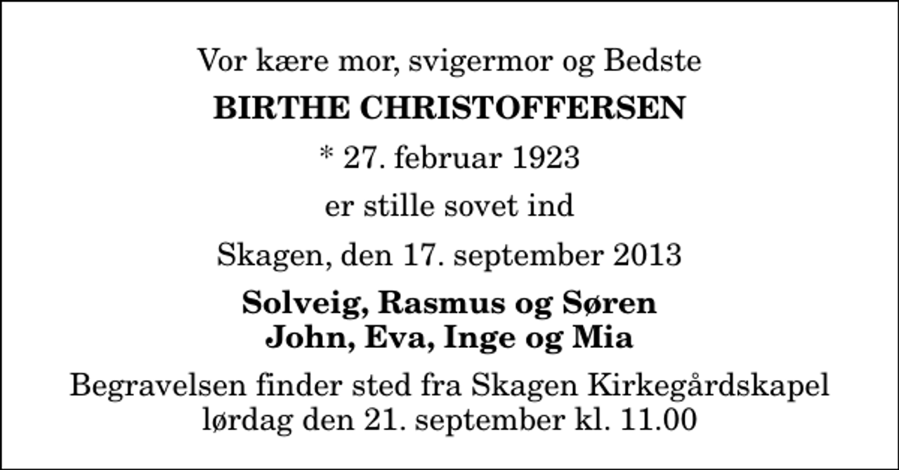 <p>Vor kære mor, svigermor og Bedste<br />Birthe Christoffersen<br />* 27. februar 1923<br />er stille sovet ind<br />Skagen, den 17. september 2013<br />Solveig, Rasmus og Søren John, Eva, Inge og Mia<br />Begravelsen finder sted fra Skagen Kirkegårdskapel lørdag den 21. september kl. 11.00</p>