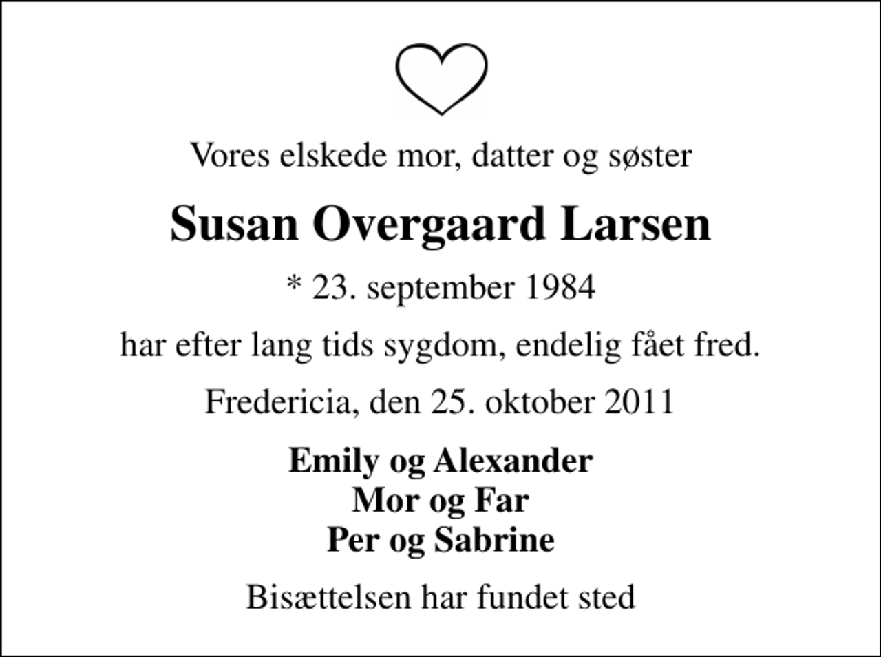 <p>Vores elskede mor, datter og søster<br />Susan Overgaard Larsen<br />* 23. september 1984<br />har efter lang tids sygdom, endelig fået fred.<br />Fredericia, den 25. oktober 2011<br />Emily og Alexander Mor og Far Per og Sabrine<br />Bisættelsen har fundet sted</p>