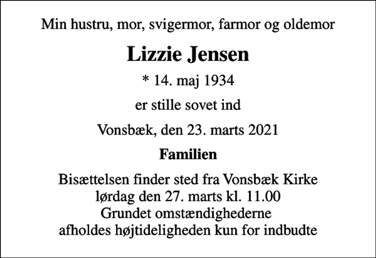 <p>Min hustru, mor, svigermor, farmor og oldemor<br />Lizzie Jensen<br />* 14. maj 1934<br />er stille sovet ind<br />Vonsbæk, den 23. marts 2021<br />Familien<br />Bisættelsen finder sted fra Vonsbæk Kirke lørdag den 27. marts kl. 11.00 Grundet omstændighederne afholdes højtideligheden kun for indbudte</p>