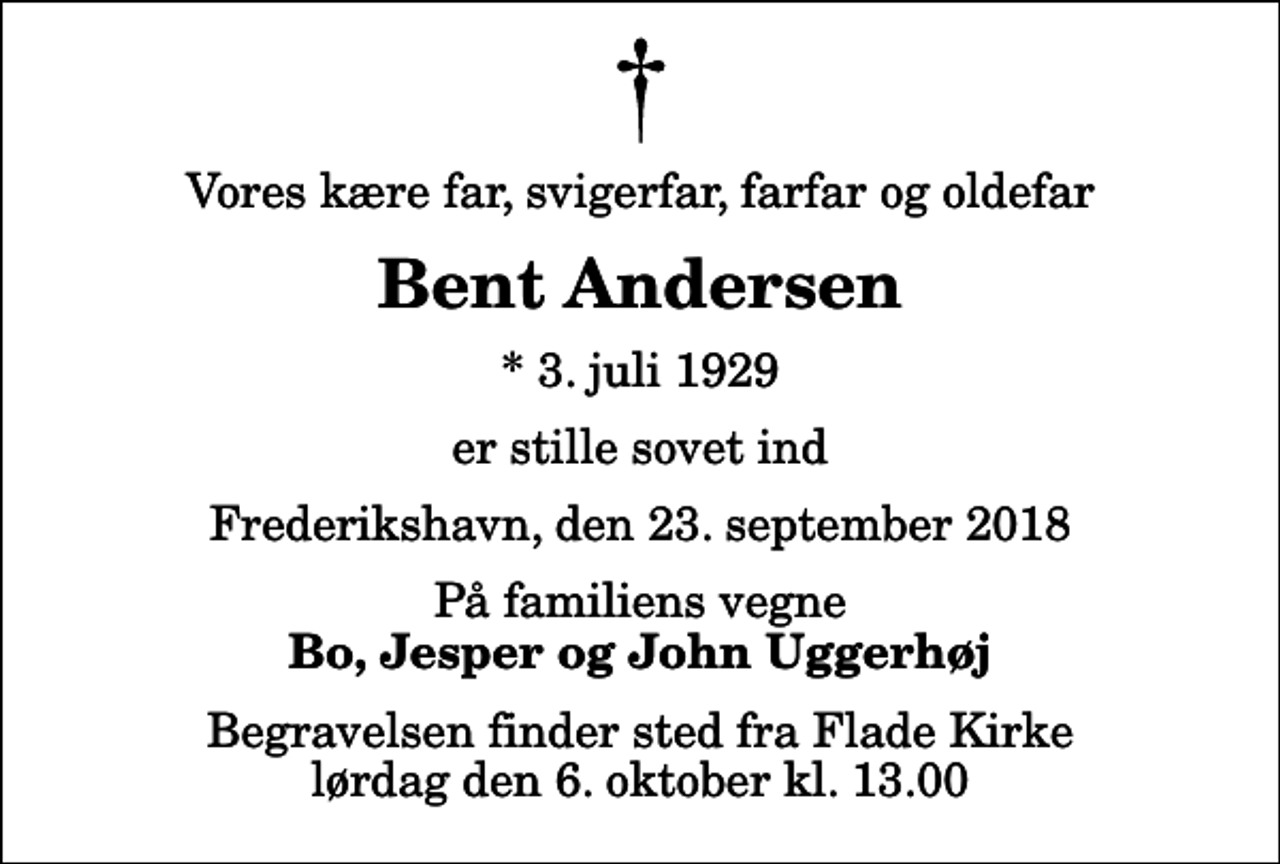<p>Vores kære far, svigerfar, farfar og oldefar<br />Bent Andersen<br />* 3. juli 1929<br />er stille sovet ind<br />Frederikshavn, den 23. september 2018<br />På familiens vegne<br />Bo, Jesper og John Uggerhøj<br />Begravelsen finder sted fra Flade Kirke lørdag den 6. oktober kl. 13.00</p>