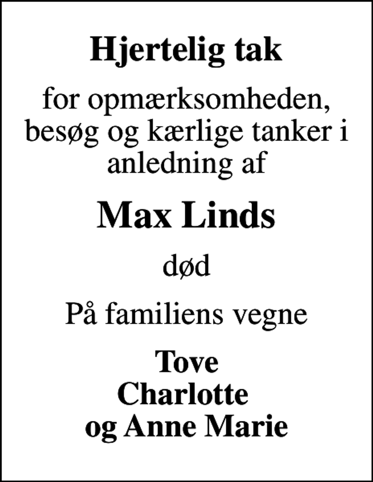 <p>Hjertelig tak<br />for opmærksomheden, besøg og kærlige tanker i anledning af<br />Max Linds<br />død<br />På familiens vegne<br />Tove Charlotte og Anne Marie</p>