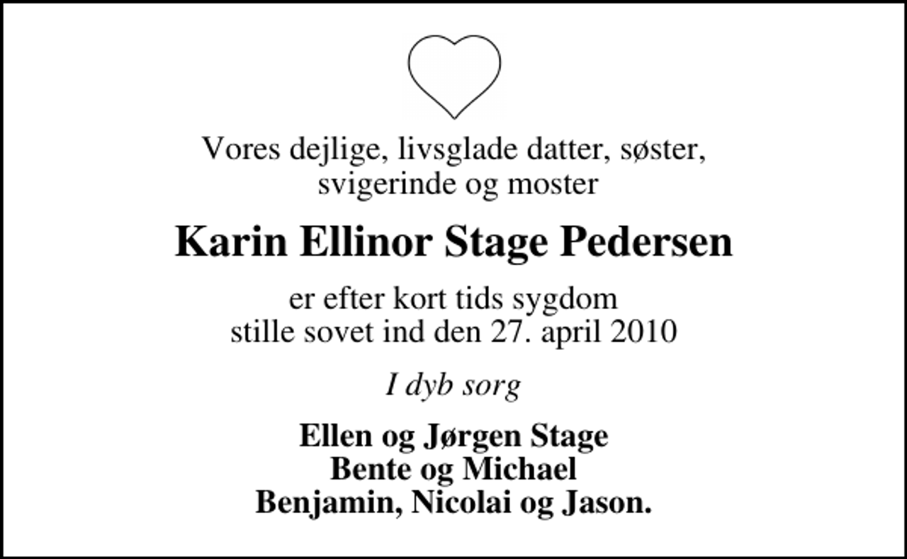 <p>Vores dejlige, livsglade datter, søster, svigerinde og moster<br />Karin Ellinor Stage Pedersen<br />er efter kort tids sygdom stille sovet ind den 27. april 2010<br />I dyb sorg<br />Ellen og Jørgen Stage Bente og Michael Benjamin, Nicolai og Jason.</p>
