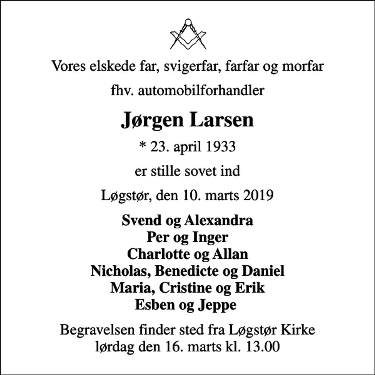 <p>Vores elskede far, svigerfar, farfar og morfar<br />fhv. automobilforhandler<br />Jørgen Larsen<br />* 23. april 1933<br />er stille sovet ind<br />Løgstør, den 10. marts 2019<br />Svend og Alexandra Per og Inger Charlotte og Allan Nicholas, Benedicte og Daniel Maria, Cristine og Erik Esben og Jeppe<br />Begravelsen finder sted fra Løgstør Kirke lørdag den 16. marts kl. 13.00</p>