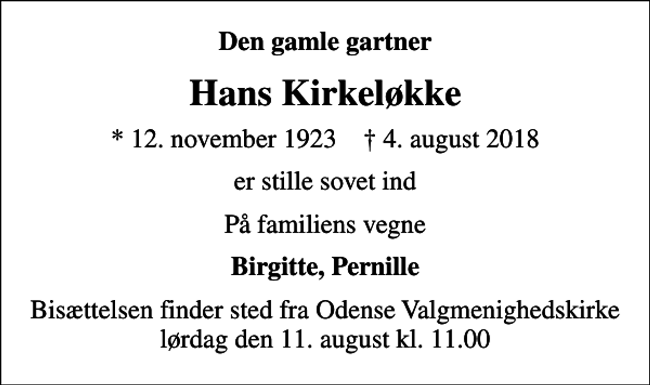 <p>Den gamle gartner<br />Hans Kirkeløkke<br />* 12. november 1923 ✝ 4. august 2018<br />er stille sovet ind<br />På familiens vegne<br />Birgitte, Pernille<br />Bisættelsen finder sted fra Odense Valgmenighedskirke lørdag den 11. august kl. 11.00</p>