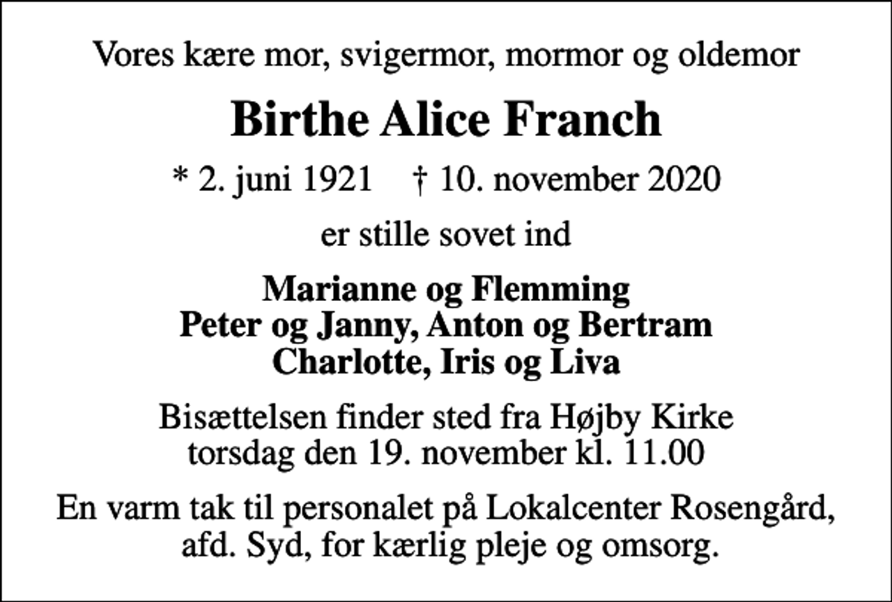 <p>Vores kære mor, svigermor, mormor og oldemor<br />Birthe Alice Franch<br />* 2. juni 1921 ✝ 10. november 2020<br />er stille sovet ind<br />Marianne og Flemming Peter og Janny, Anton og Bertram Charlotte, Iris og Liva<br />Bisættelsen finder sted fra Højby Kirke torsdag den 19. november kl. 11.00<br />En varm tak til personalet på Lokalcenter Rosengård, afd. Syd, for kærlig pleje og omsorg.</p>