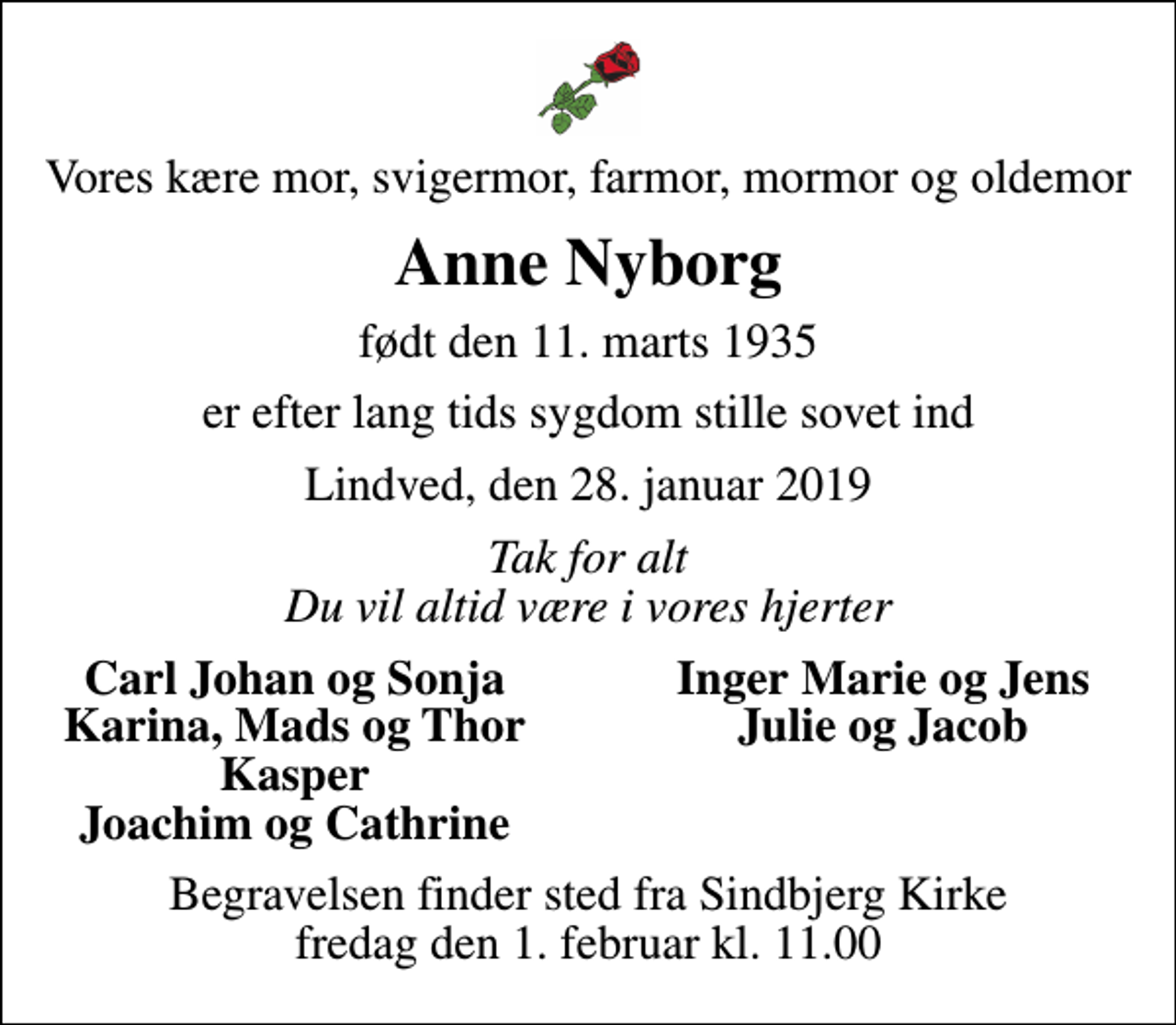 <p>Vores kære mor, svigermor, farmor, mormor og oldemor<br />Anne Nyborg<br />født den 11. marts 1935<br />er efter lang tids sygdom stille sovet ind<br />Lindved, den 28. januar 2019<br />Tak for alt Du vil altid være i vores hjerter<br />Carl Johan og Sonja<br />Inger Marie og Jens<br />Karina, Mads og Thor<br />Julie og Jacob<br />Kasper<br />Joachim og Cathrine<br />Begravelsen finder sted fra Sindbjerg Kirke fredag den 1. februar kl. 11.00</p>