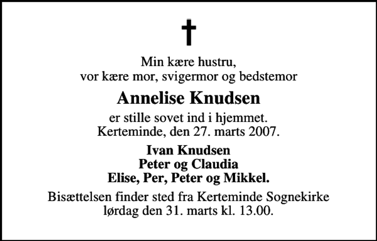 <p>Min kære hustru, vor kære mor, svigermor og bedstemor<br />Annelise Knudsen<br />er stille sovet ind i hjemmet. Kerteminde, den 27. marts 2007.<br />Ivan Knudsen Peter og Claudia Elise, Per, Peter og Mikkel.<br />Bisættelsen finder sted fra Kerteminde Sognekirke lørdag den 31. marts kl. 13.00.</p>