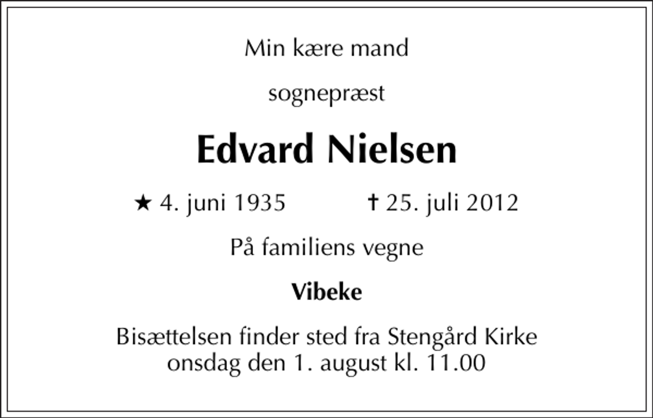 <p>Min kære mand<br />sognepræst<br />Edvard Nielsen<br />* 4. juni 1935 ✝ 25. juli 2012<br />På familiens vegne<br />Vibeke<br />Bisættelsen finder sted fra Stengård Kirke onsdag den 1. august kl. 11.00</p>