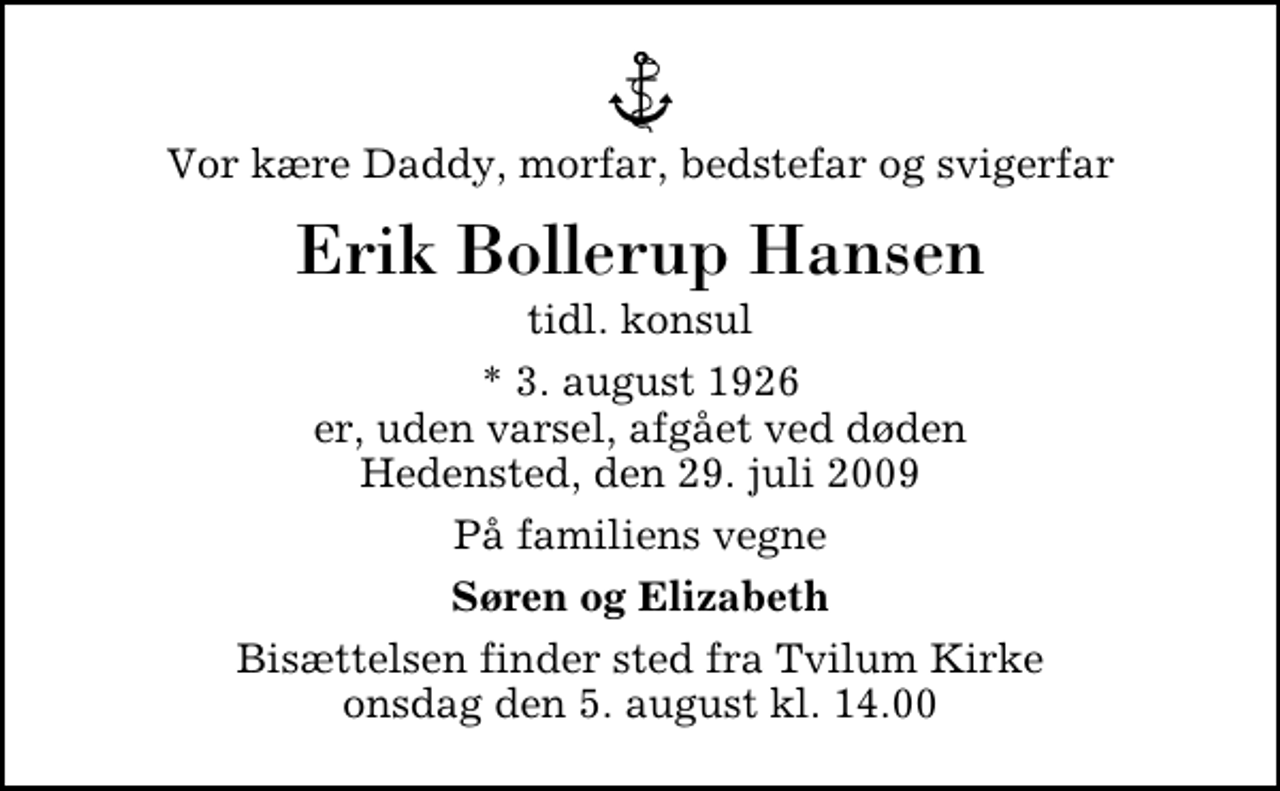 <p>Vor kære Daddy, morfar, bedstefar og svigerfar<br />Erik Bollerup Hansen<br />tidl. konsul<br />* 3. august 1926 er, uden varsel, afgået ved døden Hedensted, den 29. juli 2009<br />På familiens vegne<br />Søren og Elizabeth<br />Bisættelsen finder sted fra Tvilum Kirke onsdag den 5. august kl. 14.00</p>