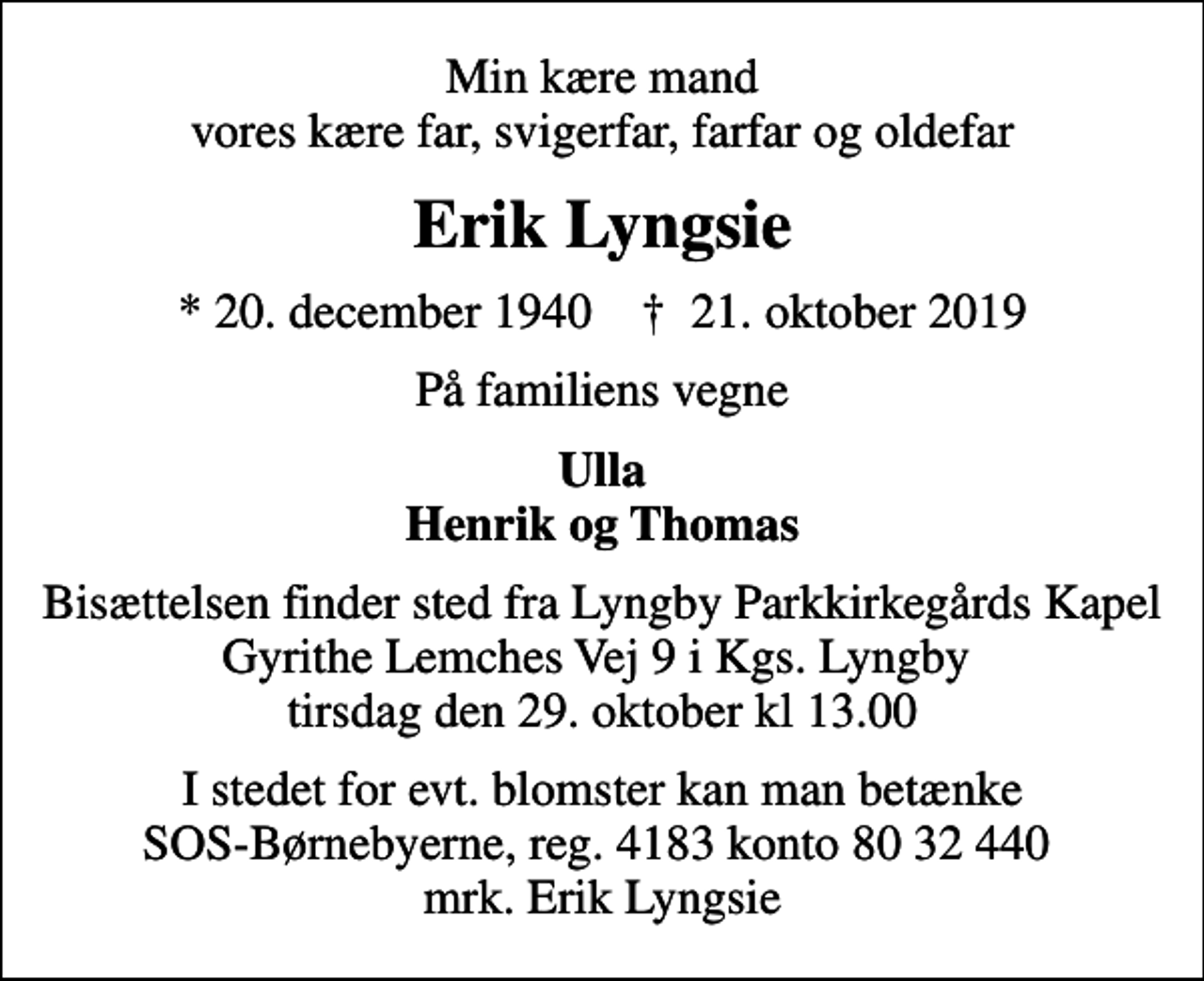 <p>Min kære mand vores kære far, svigerfar, farfar og oldefar<br />Erik Lyngsie<br />* 20. december 1940 ✝ 21. oktober 2019<br />På familiens vegne<br />Ulla Henrik og Thomas<br />Bisættelsen finder sted fra Lyngby Parkkirkegårds Kapel Gyrithe Lemches Vej 9 i Kgs. Lyngby tirsdag den 29. oktober kl 13.00<br />I stedet for evt. blomster kan man betænke<br />SOS-Børnebyerne reg.4183konto8032440mrk. Erik<br />Lyngsie</p>