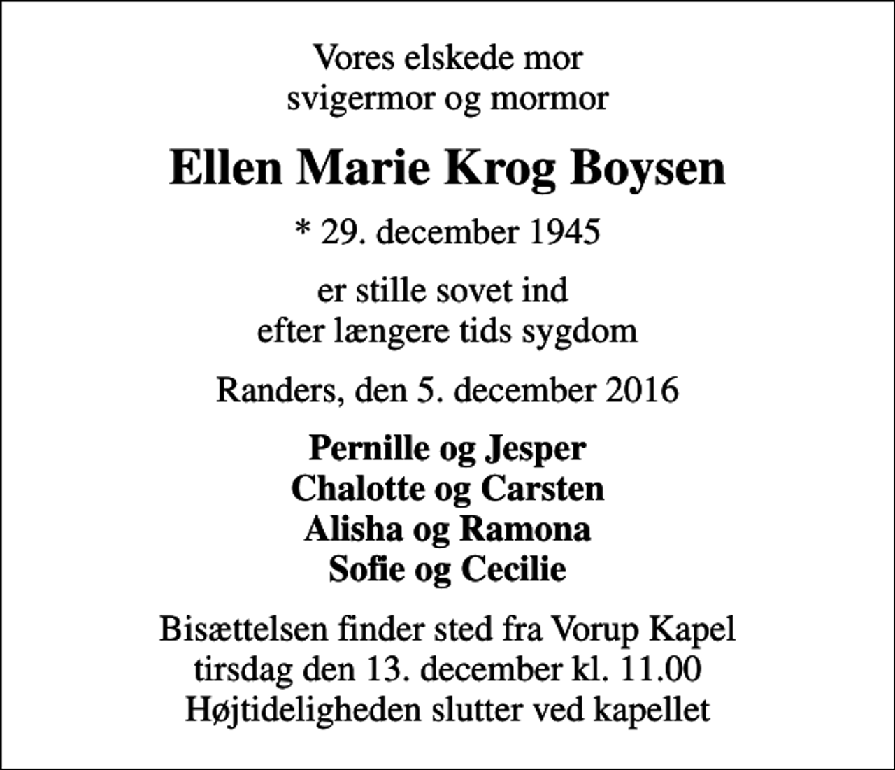 <p>Vores elskede mor svigermor og mormor<br />Ellen Marie Krog Boysen<br />* 29. december 1945<br />er stille sovet ind efter længere tids sygdom<br />Randers, den 5. december 2016<br />Pernille og Jesper Chalotte og Carsten Alisha og Ramona Sofie og Cecilie<br />Bisættelsen finder sted fra Vorup Kapel tirsdag den 13. december kl. 11.00 Højtideligheden slutter ved kapellet</p>