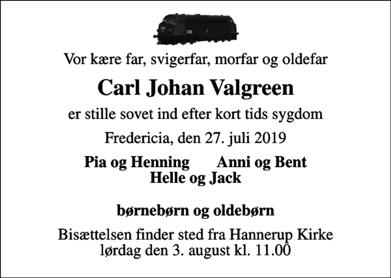 <p>Vor kære far, svigerfar, morfar og oldefar<br />Carl Johan Valgreen<br />er stille sovet ind efter kort tids sygdom<br />Fredericia, den 27. juli 2019<br />Pia og Henning Anni og Bent Helle og Jack børnebørn og oldebørn<br />Bisættelsen finder sted fra Hannerup Kirke lørdag den 3. august kl. 11.00</p>