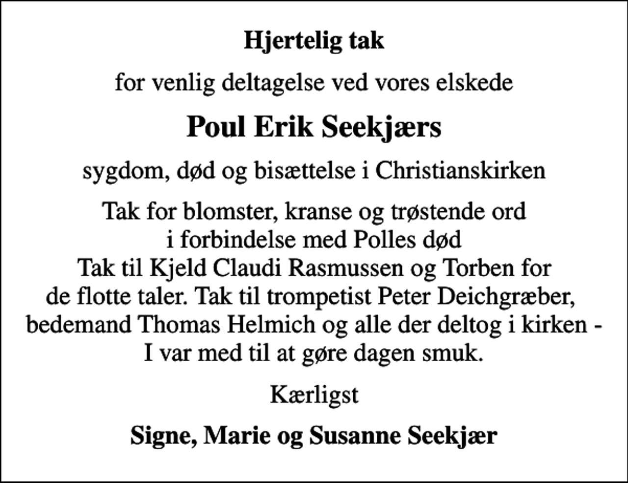 <p>Hjertelig tak<br />for venlig deltagelse ved vores elskede<br />Poul Erik Seekjærs<br />sygdom, død og bisættelse i Christianskirken<br />Tak for blomster, kranse og trøstende ord i forbindelse med Polles død Tak til Kjeld Claudi Rasmussen og Torben for de flotte taler. Tak til trompetist Peter Deichgræber, bedemand Thomas Helmich og alle der deltog i kirken - I var med til at gøre dagen smuk.<br />Kærligst<br />Signe, Marie og Susanne Seekjær</p>