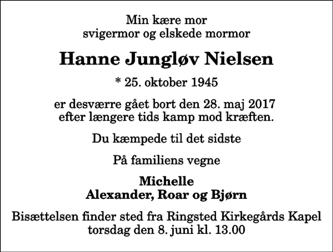 <p>Min kære mor svigermor og elskede mormor<br />Hanne Jungløv Nielsen<br />* 25. oktober 1945<br />er desværre gået bort den 28. maj 2017 efter længere tids kamp mod kræften.<br />Du kæmpede til det sidste<br />På familiens vegne<br />Michelle Alexander, Roar og Bjørn<br />Bisættelsen finder sted fra Ringsted Kirkegårds Kapel torsdag den 8. juni kl. 13.00</p>
