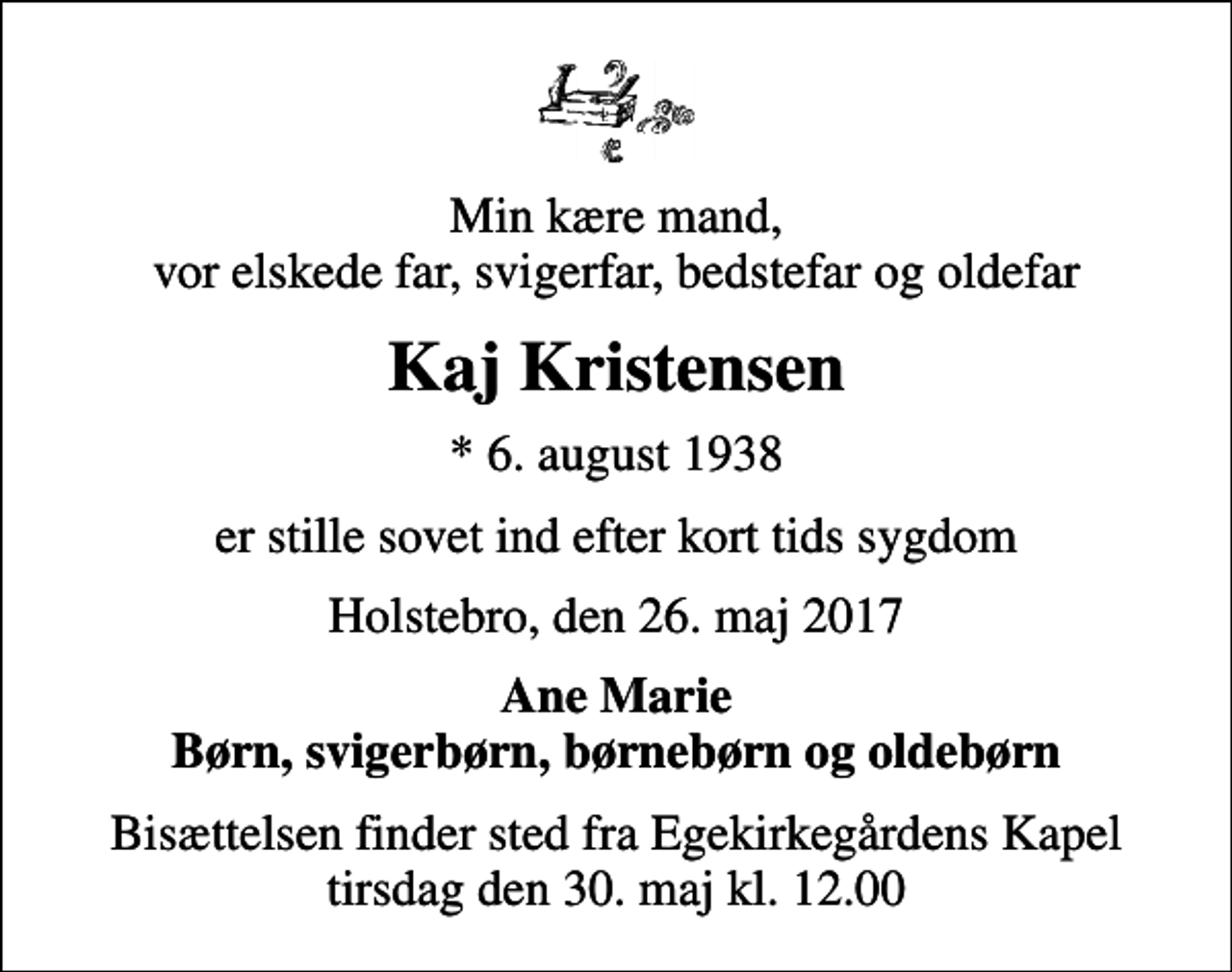 <p>Min kære mand, vor elskede far, svigerfar, bedstefar og oldefar<br />Kaj Kristensen<br />* 6. august 1938<br />er stille sovet ind efter kort tids sygdom<br />Holstebro, den 26. maj 2017<br />Ane Marie Børn, svigerbørn, børnebørn og oldebørn<br />Bisættelsen finder sted fra Egekirkegårdens Kapel tirsdag den 30. maj kl. 12.00</p>