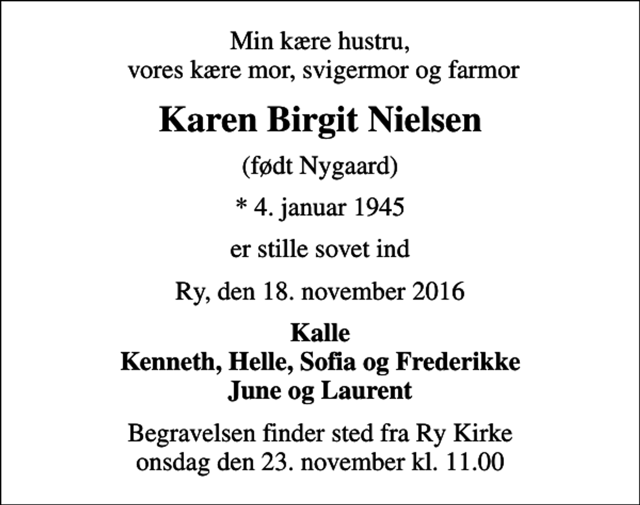 <p>Min kære hustru, vores kære mor, svigermor og farmor<br />Karen Birgit Nielsen<br />(født Nygaard)<br />* 4. januar 1945<br />er stille sovet ind<br />Ry, den 18. november 2016<br />Kalle Kenneth, Helle, Sofia og Frederikke June og Laurent<br />Begravelsen finder sted fra Ry Kirke onsdag den 23. november kl. 11.00</p>