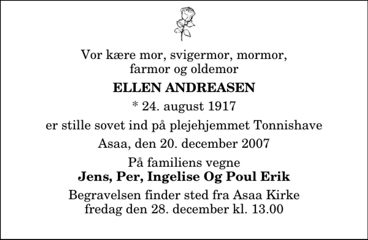 <p>Vor kære mor, svigermor, mormor, farmor og oldemor<br />Ellen Andreasen<br />* 24. august 1917<br />er stille sovet ind på plejehjemmet Tonnishave<br />Asaa, den 20. december 2007<br />På familiens vegne<br />Jens, Per, Ingelise og Poul Erik<br />Begravelsen finder sted fra Aså Kirke fredag den 28. december kl. 13.00</p>