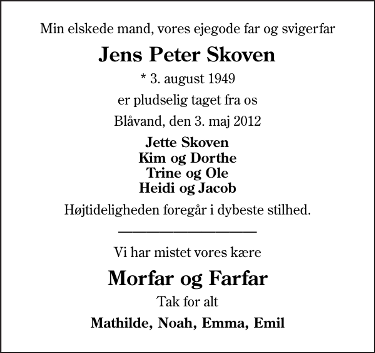 <p>Min elskede mand, vores ejegode far og svigerfar<br />Jens Peter Skoven<br />* 3. august 1949<br />er pludselig taget fra os<br />Blåvand, den 3. maj 2012<br />Jette Skoven Kim og Dorthe Trine og Ole Heidi og Jacob<br />Højtideligheden foregår i dybeste stilhed.<br />Vi har mistet vores kære<br />Morfar og Farfar<br />Tak for alt<br />Mathilde, Noah, Emma, Emil</p>