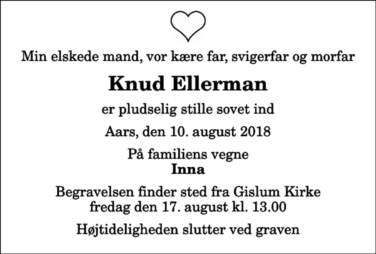 <p>Min elskede mand, vor kære far, svigerfar og morfar<br />Knud Ellerman<br />er pludselig stille sovet ind<br />Aars, den 10. august 2018<br />På familiens vegne<br />Inna<br />Begravelsen finder sted fra Gislum Kirke fredag den 17. august kl. 13.00 Højtideligheden slutter ved graven</p>