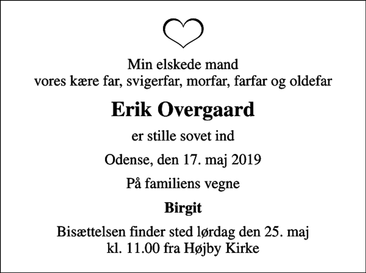 <p>Min elskede mand vores kære far, svigerfar, morfar, farfar og oldefar<br />Erik Overgaard<br />er stille sovet ind<br />Odense, den 17. maj 2019<br />På familiens vegne<br />Birgit<br />Bisættelsen finder sted lørdag den 25. maj kl. 11.00 fra Højby Kirke</p>