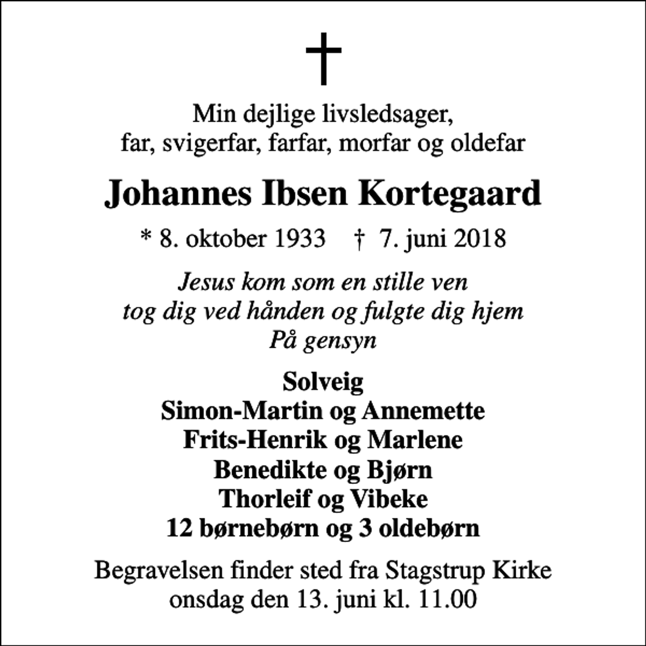 <p>Min dejlige livsledsager, far, svigerfar, farfar, morfar og oldefar<br />Johannes Ibsen Kortegaard<br />* 8. oktober 1933 ✝ 7. juni 2018<br />Jesus kom som en stille ven tog dig ved hånden og fulgte dig hjem På gensyn<br />Solveig Simon-Martin og Annemette Frits-Henrik og Marlene Benedikte og Bjørn Thorleif og Vibeke 12 børnebørn og 3 oldebørn<br />Begravelsen finder sted fra Stagstrup Kirke onsdag den 13. juni kl. 11.00</p>