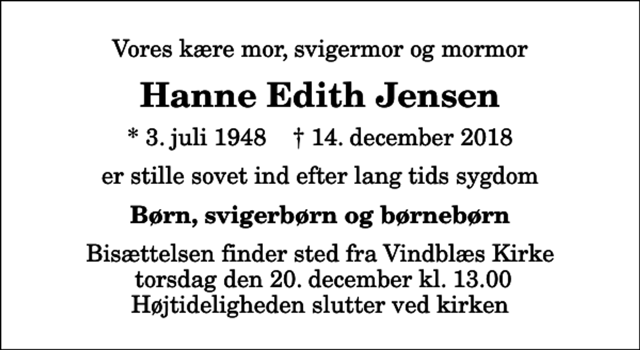 <p>Vores kære mor, svigermor og mormor<br />Hanne Edith Jensen<br />* 3. juli 1948 ✝ 14. december 2018<br />er stille sovet ind efter lang tids sygdom<br />Børn, svigerbørn og børnebørn<br />Bisættelsen finder sted fra Vindblæs Kirke torsdag den 20. december kl. 13.00 Højtideligheden slutter ved kirken</p>