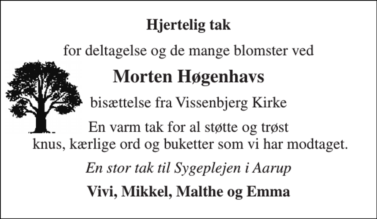 <p>Hjertelig tak<br />for deltagelse og de mange blomster ved<br />Morten Høgenhavs<br />bisættelse fra Vissenbjerg Kirke<br />En varm tak for al støtte og trøst knus, kærlige ord og buketter som vi har modtaget.<br />En stor tak til Sygeplejen i Aarup<br />Vivi, Mikkel, Malthe og Emma</p>