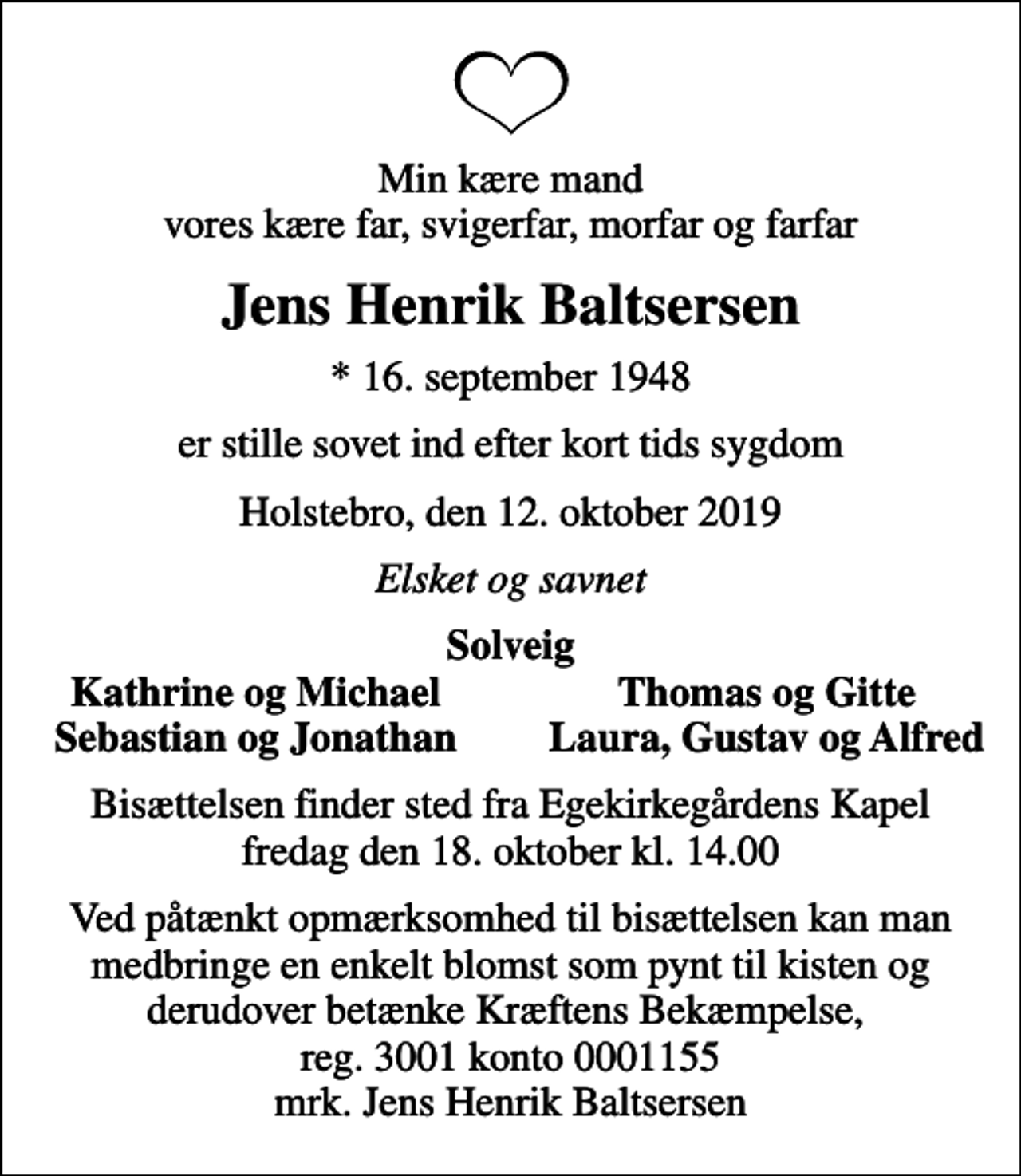 <p>Min kære mand vores kære far, svigerfar, morfar og farfar<br />Jens Henrik Baltsersen<br />* 16. september 1948<br />er stille sovet ind efter kort tids sygdom<br />Holstebro, den 12. oktober 2019<br />Elsket og savnet<br />Solveig<br />Kathrine og Michael<br />Thomas og Gitte<br />Sebastian og Jonathan<br />Laura, Gustav og Alfred<br />Bisættelsen finder sted fra Egekirkegårdens Kapel fredag den 18. oktober kl. 14.00<br />Ved påtænkt opmærksomhed til bisættelsen kan man medbringe en enkelt blomst som pynt til kisten og derudover betænke Kræftens Bekæmpelse, reg. 3001 konto 0001155 mrk. Jens Henrik Baltsersen</p>