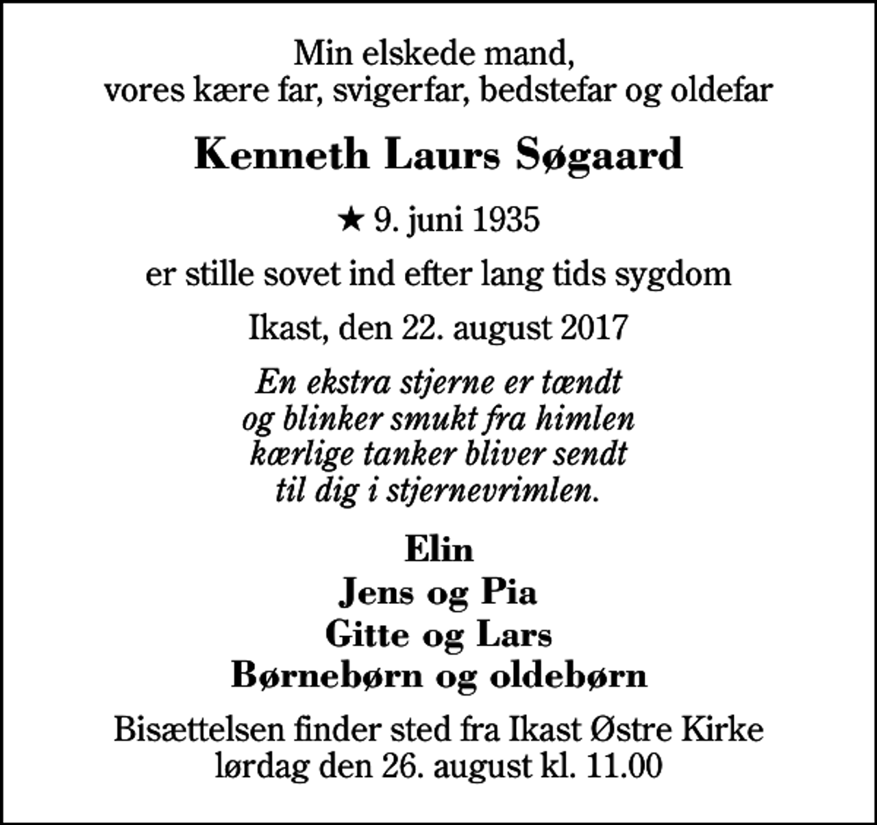 <p>Min elskede mand, vores kære far, svigerfar, bedstefar og oldefar<br />Kenneth Laurs Søgaard<br />* 9. juni 1935<br />er stille sovet ind efter lang tids sygdom<br />Ikast, den 22. august 2017<br />En ekstra stjerne er tændt og blinker smukt fra himlen kærlige tanker bliver sendt til dig i stjernevrimlen.<br />Elin Jens og Pia Gitte og Lars Børnebørn og oldebørn<br />Bisættelsen finder sted fra Ikast Østre Kirke lørdag den 26. august kl. 11.00</p>