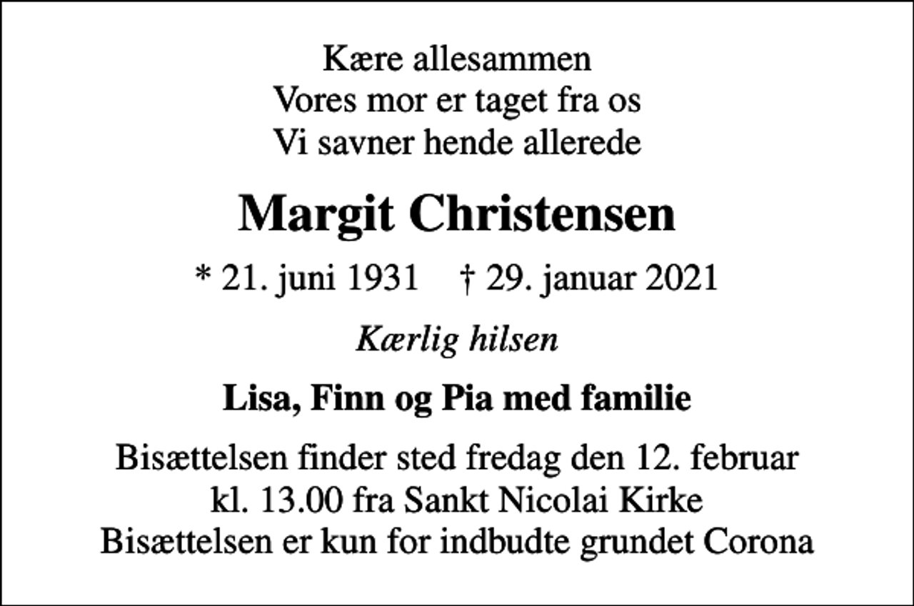 <p>Kære allesammen Vores mor er taget fra os Vi savner hende allerede<br />Margit Christensen<br />* 21. juni 1931 ✝ 29. januar 2021<br />Kærlig hilsen<br />Lisa, Finn og Pia med familie<br />Bisættelsen finder sted fredag den 12. februar kl. 13.00 fra Sankt Nicolai Kirke Bisættelsen er kun for indbudte grundet Corona</p>