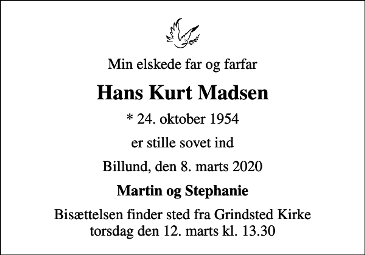 <p>Min elskede far og farfar<br />Hans Kurt Madsen<br />* 24. oktober 1954<br />er stille sovet ind<br />Billund, den 8. marts 2020<br />Martin og Stephanie<br />Bisættelsen finder sted fra Grindsted Kirke torsdag den 12. marts kl. 13.30</p>