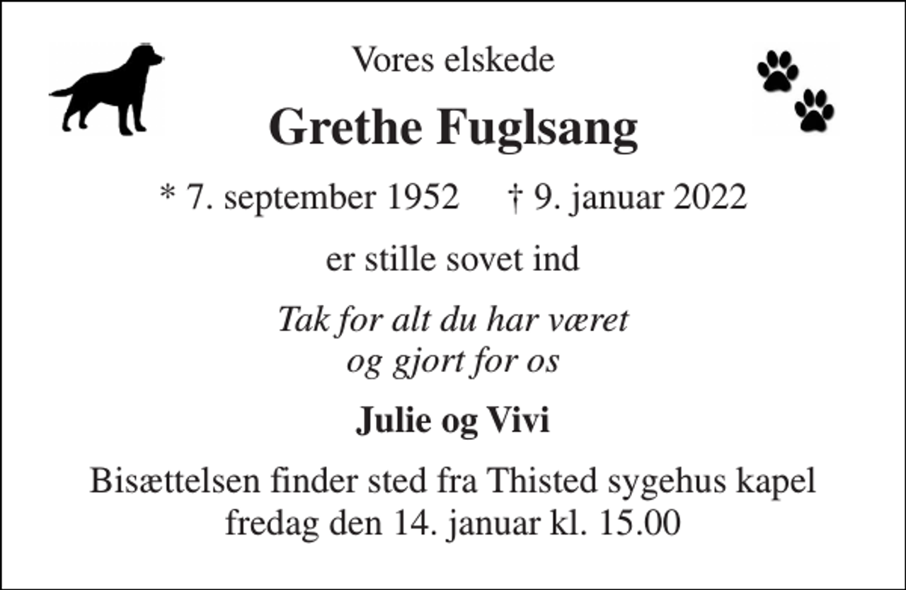 <p>Vores elskede<br />Grethe Fuglsang<br />*​ 7. september 1952​ †​ 9. januar 2022<br />er stille sovet ind<br />Tak for alt du har været og gjort for os<br />Julie og Vivi<br />Bisættelsen finder sted fra Thisted sygehus kapel fredag den 14. januar kl. 15.00</p>